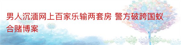 男人沉湎网上百家乐输两套房 警方破跨国蚁合赌博案