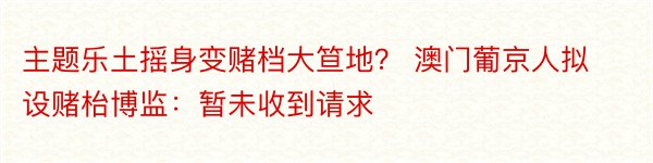 主题乐土摇身变赌档大笪地？ 澳门葡京人拟设赌枱博监：暂未收到请求