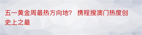 五一黄金周最热方向地？ 携程搜澳门热度创史上之最