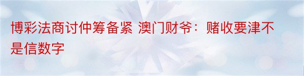 博彩法商讨仲筹备紧 澳门财爷：赌收要津不是信数字