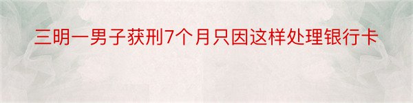 三明一男子获刑7个月只因这样处理银行卡