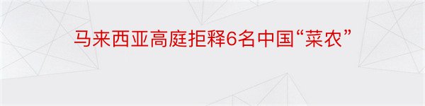 马来西亚高庭拒释6名中国“菜农”