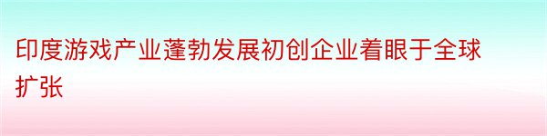 印度游戏产业蓬勃发展初创企业着眼于全球扩张