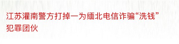 江苏灌南警方打掉一为缅北电信诈骗“洗钱”犯罪团伙