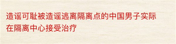 造谣可耻被造谣逃离隔离点的中国男子实际在隔离中心接受治疗