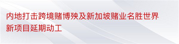 内地打击跨境赌博殃及新加坡赌业名胜世界新项目延期动工