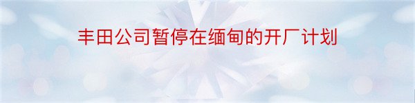 丰田公司暂停在缅甸的开厂计划