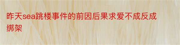 昨天sea跳楼事件的前因后果求爱不成反成绑架