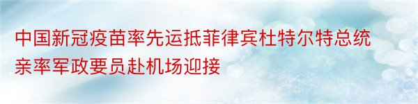 中国新冠疫苗率先运抵菲律宾杜特尔特总统亲率军政要员赴机场迎接