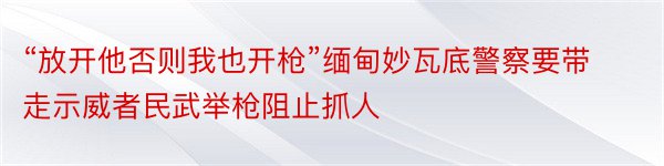 “放开他否则我也开枪”缅甸妙瓦底警察要带走示威者民武举枪阻止抓人