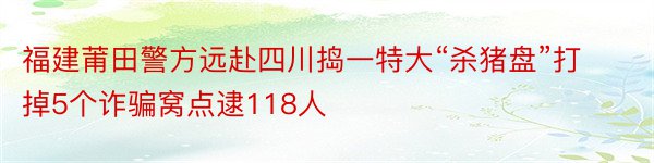 福建莆田警方远赴四川捣一特大“杀猪盘”打掉5个诈骗窝点逮118人