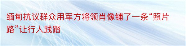 缅甸抗议群众用军方将领肖像铺了一条“照片路”让行人践踏