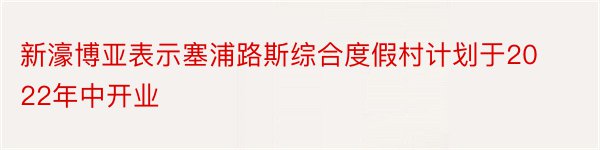 新濠博亚表示塞浦路斯综合度假村计划于2022年中开业