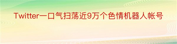 Twitter一口气扫荡近9万个色情机器人帐号