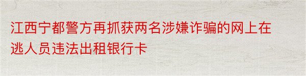 江西宁都警方再抓获两名涉嫌诈骗的网上在逃人员违法出租银行卡