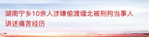 湖南宁乡10余人涉嫌偷渡缅北被刑拘当事人讲述痛苦经历