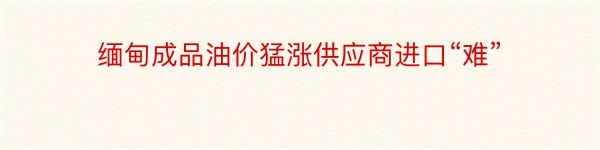 缅甸成品油价猛涨供应商进口“难”