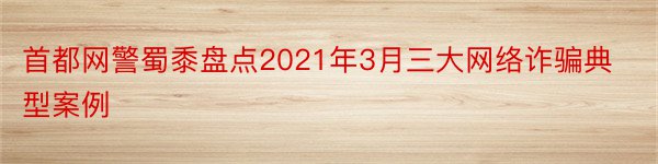 首都网警蜀黍盘点2021年3月三大网络诈骗典型案例