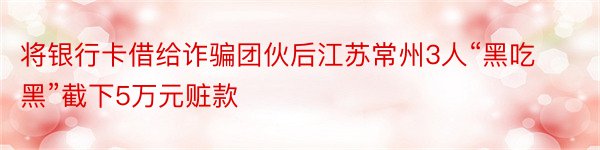 将银行卡借给诈骗团伙后江苏常州3人“黑吃黑”截下5万元赃款