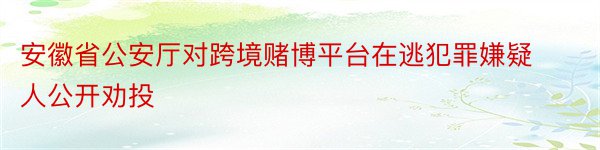 安徽省公安厅对跨境赌博平台在逃犯罪嫌疑人公开劝投