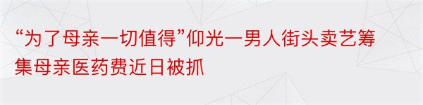 “为了母亲一切值得”仰光一男人街头卖艺筹集母亲医药费近日被抓