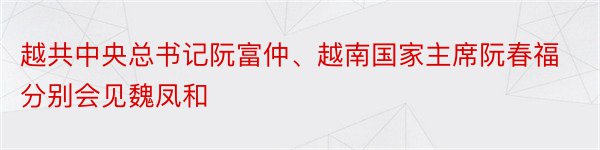 越共中央总书记阮富仲、越南国家主席阮春福分别会见魏凤和