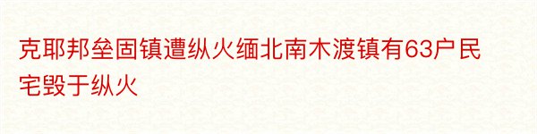 克耶邦垒固镇遭纵火缅北南木渡镇有63户民宅毁于纵火