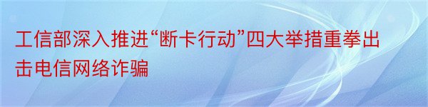 工信部深入推进“断卡行动”四大举措重拳出击电信网络诈骗