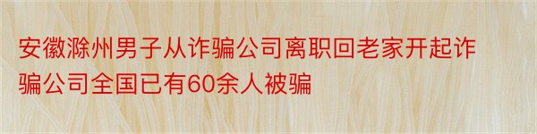 安徽滁州男子从诈骗公司离职回老家开起诈骗公司全国已有60余人被骗