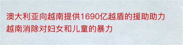 澳大利亚向越南提供1690亿越盾的援助助力越南消除对妇女和儿童的暴力