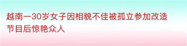 越南一30岁女子因相貌不佳被孤立参加改造节目后惊艳众人