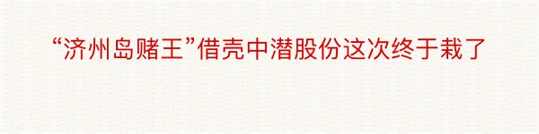 “济州岛赌王”借壳中潜股份这次终于栽了