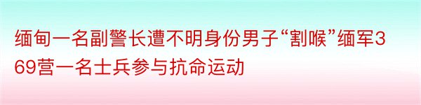 缅甸一名副警长遭不明身份男子“割喉”缅军369营一名士兵参与抗命运动