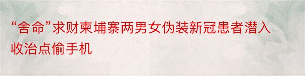 “舍命”求财柬埔寨两男女伪装新冠患者潜入收治点偷手机