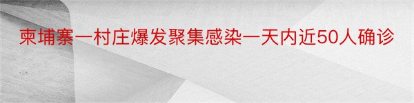 柬埔寨一村庄爆发聚集感染一天内近50人确诊