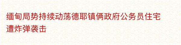 缅甸局势持续动荡德耶镇俩政府公务员住宅遭炸弹袭击