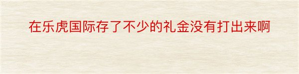 在乐虎国际存了不少的礼金没有打出来啊