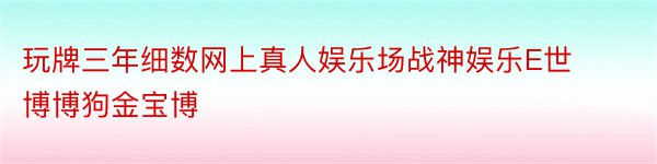 玩牌三年细数网上真人娱乐场战神娱乐E世博博狗金宝博