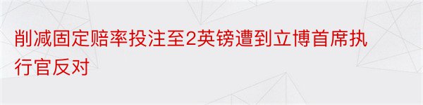 削减固定赔率投注至2英镑遭到立博首席执行官反对