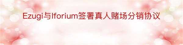 Ezugi与Iforium签署真人赌场分销协议