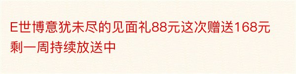 E世博意犹未尽的见面礼88元这次赠送168元剩一周持续放送中