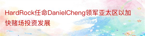 HardRock任命DanielCheng领军亚太区以加快赌场投资发展