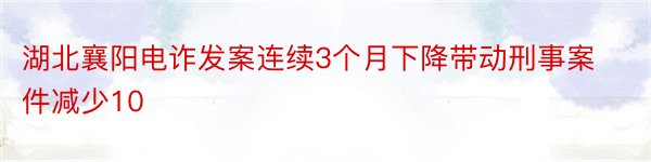 湖北襄阳电诈发案连续3个月下降带动刑事案件减少10