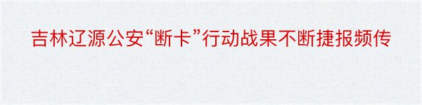 吉林辽源公安“断卡”行动战果不断捷报频传